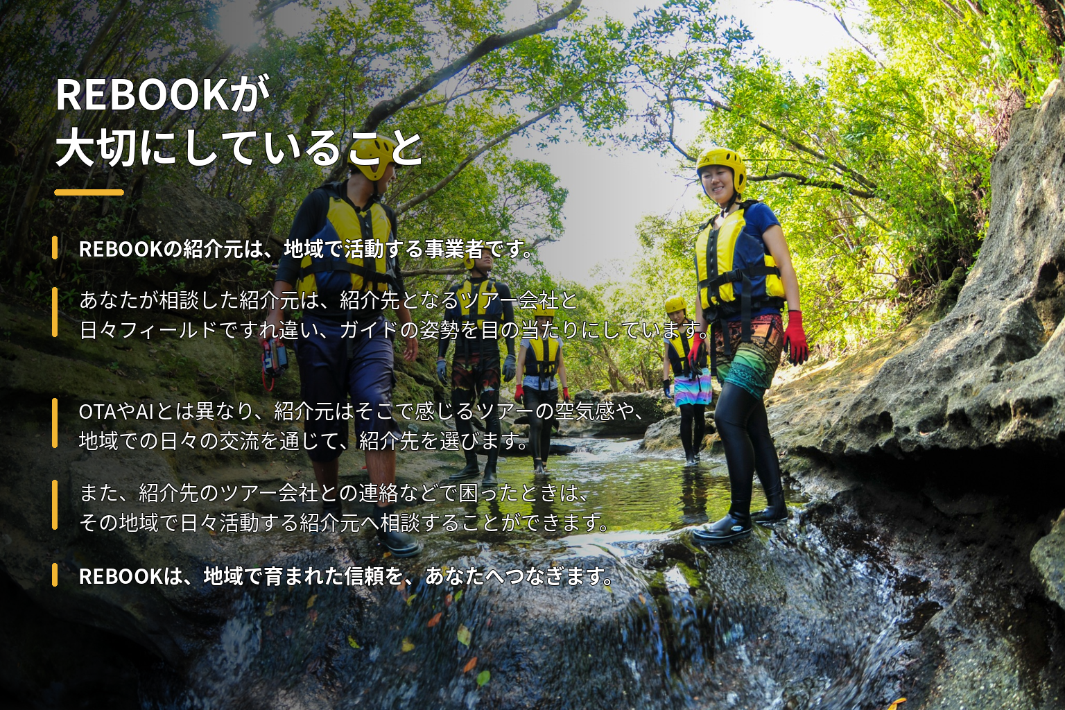 REBOOKが大切にしていること。REBOOKは、地域で活動する紹介元が推薦するツアー会社と、あなたをつなぐサービスです。あなたが相談した紹介元は、紹介先となるツアー会社とフィールドで毎日のようにすれ違い、ガイドの姿勢を目の当たりにしています。OTAやAIとは異なり、紹介元は実際にフィールドですれ違う中で感じるツアーの空気感や、地域での日々の交流を通じて、紹介先を選びます。REBOOKは、地域で育まれた信頼を、あなたへつなぎます。